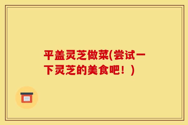 平盖灵芝做菜(尝试一下灵芝的美食吧!) 平盖灵芝做菜(尝试一下灵芝的美食吧!)