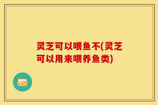 灵芝可以喂鱼不(灵芝可以用来喂养鱼类) 灵芝可以喂鱼不(灵芝可以用来喂养鱼类)