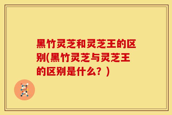 黑竹灵芝和灵芝王的区别(黑竹灵芝与灵芝王的区别是什么?) 黑竹灵芝和灵芝王的区别(黑竹灵芝与灵芝王的区别是什么?)