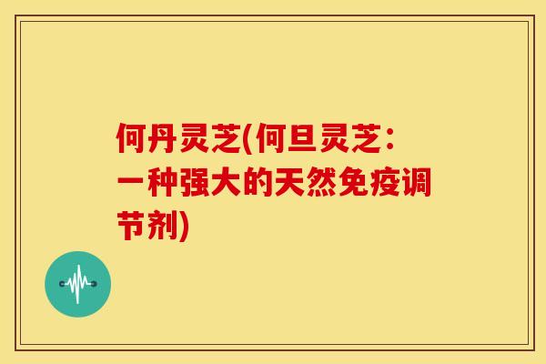 何丹灵芝(何旦灵芝:一种强大的天然免疫调节剂) 何丹灵芝(何旦灵芝:一种强大的天然免疫调节剂)