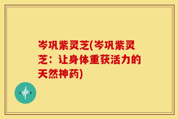 岑巩紫灵芝(岑巩紫灵芝:让身体重获活力的天然神药) 岑巩紫灵芝(岑巩紫灵芝:让身体重获活力的天然神药)