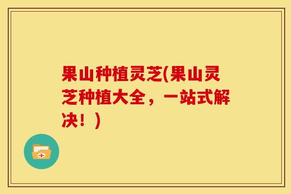 果山种植灵芝(果山灵芝种植大全,一站式解决!) 果山种植灵芝(果山灵芝种植大全,一站式解决!)