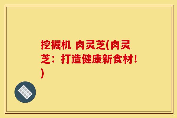 挖掘机 肉灵芝(肉灵芝:打造健康新食材!) 挖掘机 肉灵芝(肉灵芝:打造健康新食材!)