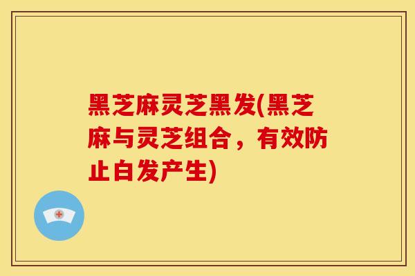 黑芝麻灵芝黑发(黑芝麻与灵芝组合,有效防止白发产生) 黑芝麻灵芝黑发(黑芝麻与灵芝组合,有效防止白发产生)