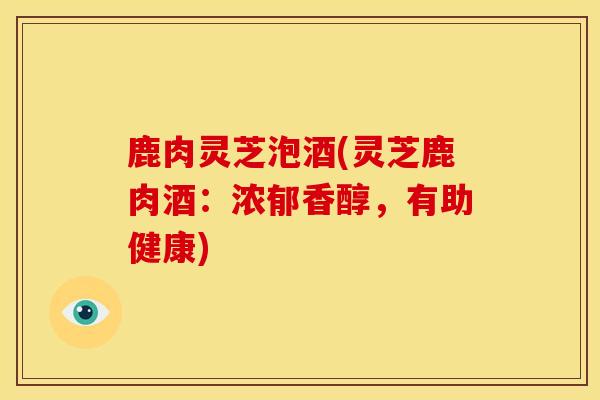 鹿肉灵芝泡酒(灵芝鹿肉酒:浓郁香醇,有助健康) 鹿肉灵芝泡酒(灵芝鹿肉酒:浓郁香醇,有助健康)