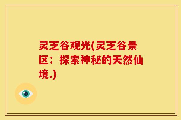 灵芝谷观光(灵芝谷景区:探索神秘的天然仙境.) 灵芝谷观光(灵芝谷景区:探索神秘的天然仙境.)