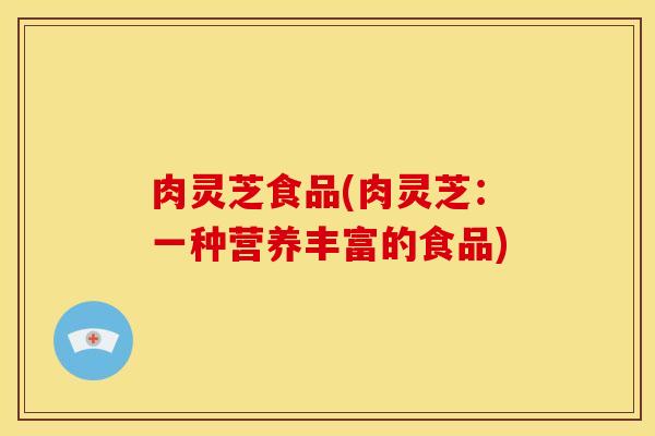 肉灵芝食品(肉灵芝:一种营养丰富的食品) 肉灵芝食品(肉灵芝:一种营养丰富的食品)
