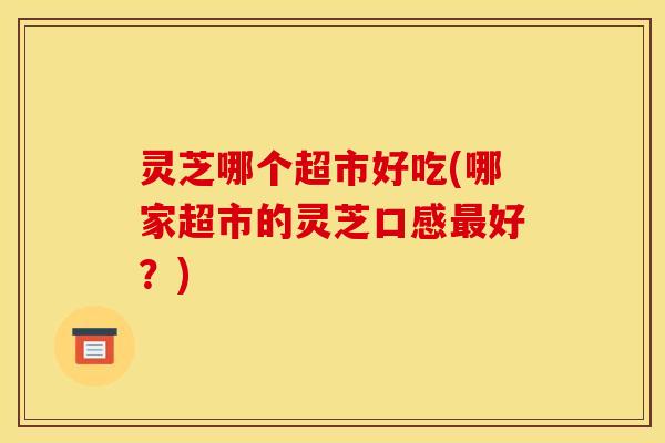 灵芝哪个超市好吃(哪家超市的灵芝口感好?) 灵芝哪个超市好吃(哪家超市的灵芝口感好?)