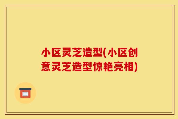 小区灵芝造型(小区创意灵芝造型惊艳亮相) 小区灵芝造型(小区创意灵芝造型惊艳亮相)