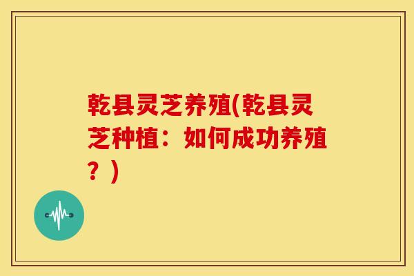 乾县灵芝养殖(乾县灵芝种植:如何成功养殖?) 乾县灵芝养殖(乾县灵芝种植:如何成功养殖?)