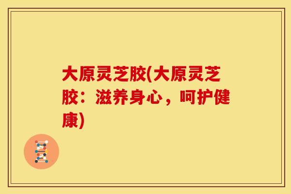 大原灵芝胶(大原灵芝胶：滋养身心，呵护健康)