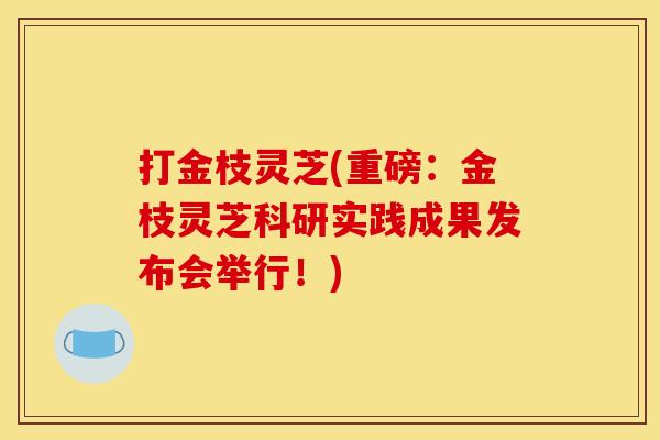 打金枝灵芝(重磅:金枝灵芝科研实践成果发布会举行!) 打金枝灵芝(重磅:金枝灵芝科研实践成果发布会举行!)