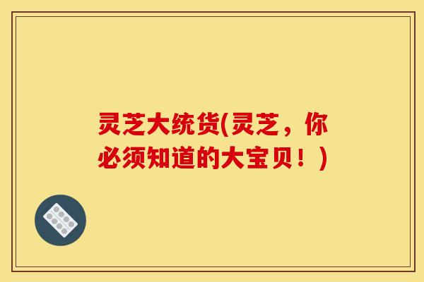 灵芝大统货(灵芝,你必须知道的大宝贝!) 灵芝大统货(灵芝,你必须知道的大宝贝!)