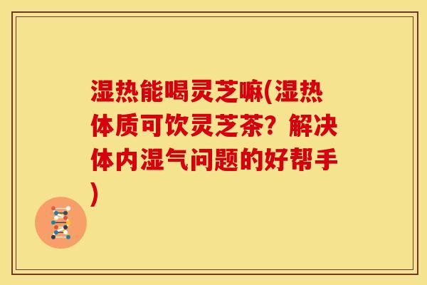 湿热能喝灵芝嘛(湿热体质可饮灵芝茶?解决体内湿气问题的好帮手) 湿热能喝灵芝嘛(湿热体质可饮灵芝茶?解决体内湿气问题的好帮手)