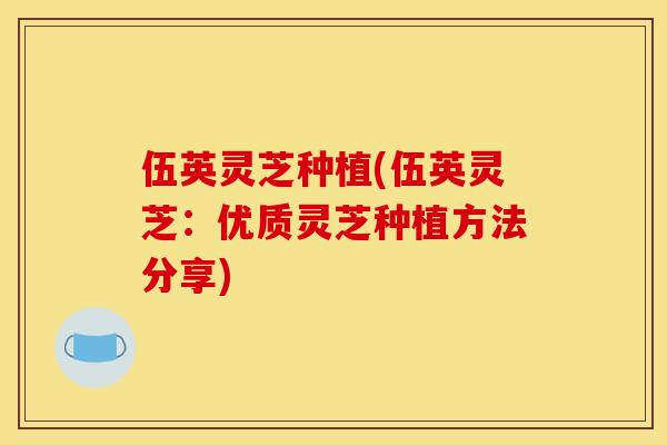 伍英灵芝种植(伍英灵芝：优质灵芝种植方法分享)