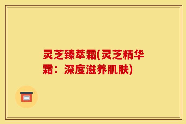 灵芝臻萃霜(灵芝精华霜:深度滋养) 灵芝臻萃霜(灵芝精华霜:深度滋养)