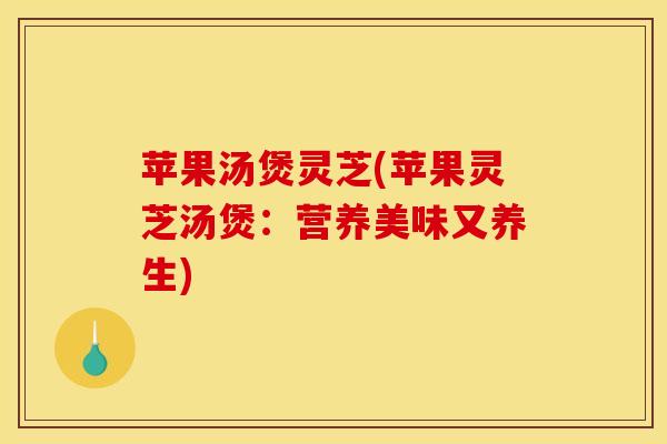 苹果汤煲灵芝(苹果灵芝汤煲:营养美味又养生) 苹果汤煲灵芝(苹果灵芝汤煲:营养美味又养生)