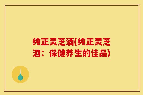 纯正灵芝酒(纯正灵芝酒：保健养生的佳品)