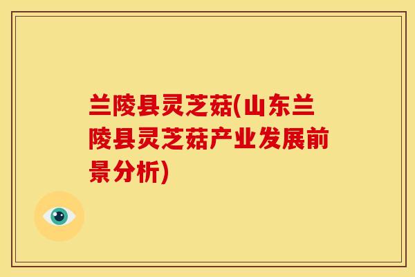 兰陵县灵芝菇(山东兰陵县灵芝菇产业发展前景分析)
