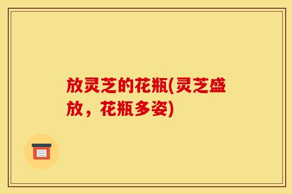 放灵芝的花瓶(灵芝盛放,花瓶多姿) 放灵芝的花瓶(灵芝盛放,花瓶多姿)