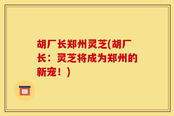 胡厂长郑州灵芝(胡厂长:灵芝将成为郑州的新宠!) 胡厂长郑州灵芝(胡厂长:灵芝将成为郑州的新宠!)