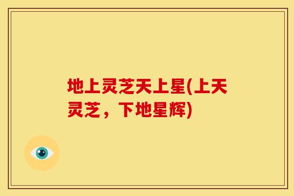 地上灵芝天上星(上天灵芝,下地星辉) 地上灵芝天上星(上天灵芝,下地星辉)