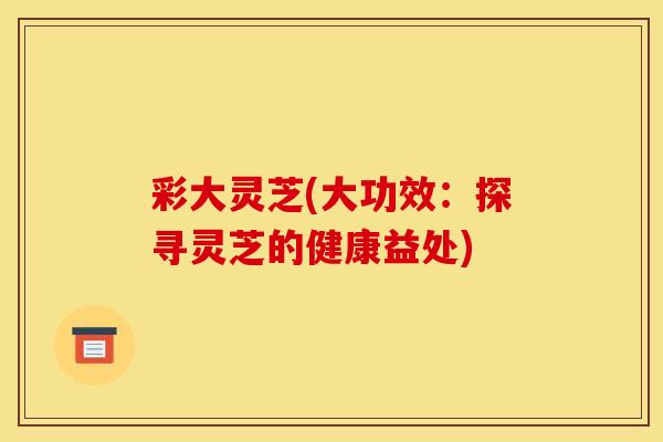 彩大灵芝(大功效:探寻灵芝的健康益处) 彩大灵芝(大功效:探寻灵芝的健康益处)