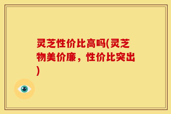 灵芝性价比高吗(灵芝物美价廉,性价比突出) 灵芝性价比高吗(灵芝物美价廉,性价比突出)
