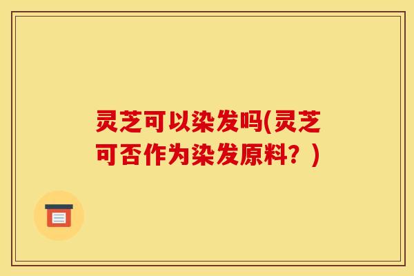灵芝可以染发吗(灵芝可否作为染发原料?) 灵芝可以染发吗(灵芝可否作为染发原料?)