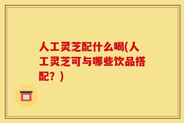 人工灵芝配什么喝(人工灵芝可与哪些饮品搭配?) 人工灵芝配什么喝(人工灵芝可与哪些饮品搭配?)