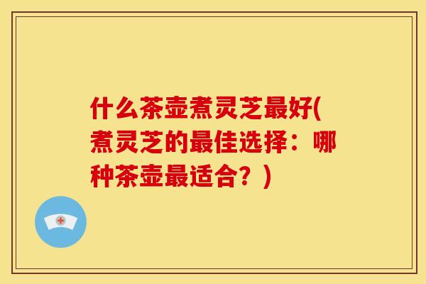 什么茶壶煮灵芝好(煮灵芝的佳选择:哪种茶壶适合?) 什么茶壶煮灵芝好(煮灵芝的佳选择:哪种茶壶适合?)