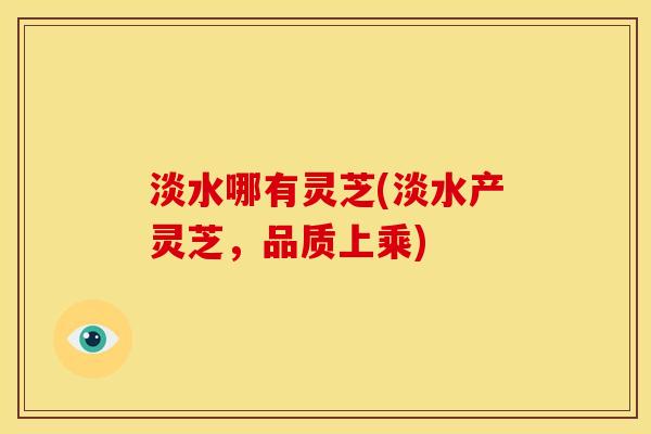淡水哪有灵芝(淡水产灵芝,品质上乘) 淡水哪有灵芝(淡水产灵芝,品质上乘)