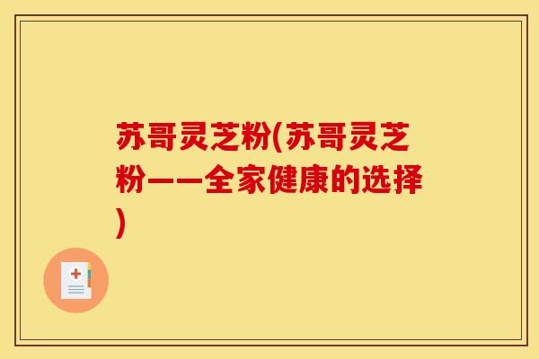 苏哥灵芝粉(苏哥灵芝粉——全家健康的选择) 苏哥灵芝粉(苏哥灵芝粉——全家健康的选择)