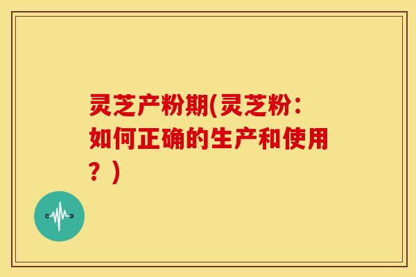 灵芝产粉期(灵芝粉:如何正确的生产和使用?) 灵芝产粉期(灵芝粉:如何正确的生产和使用?)