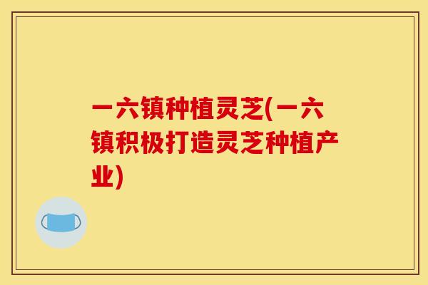 一六镇种植灵芝(一六镇积极打造灵芝种植产业) 一六镇种植灵芝(一六镇积极打造灵芝种植产业)