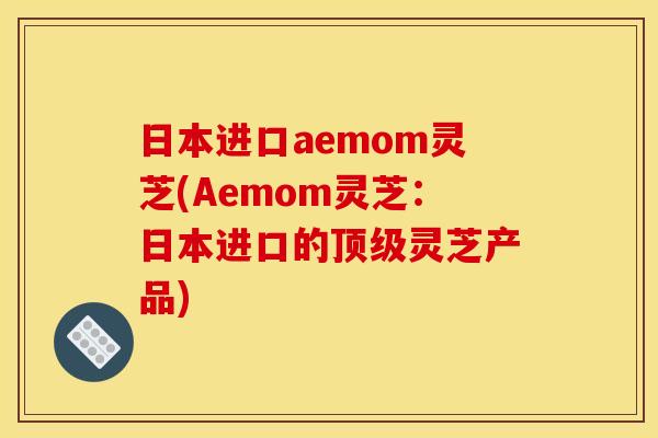 日本进口aemom灵芝(Aemom灵芝:日本进口的灵芝产品) 日本进口aemom灵芝(Aemom灵芝:日本进口的灵芝产品)