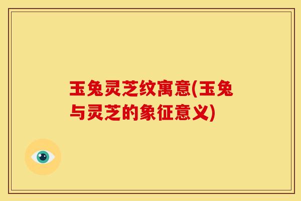 玉兔灵芝纹寓意(玉兔与灵芝的象征意义) 玉兔灵芝纹寓意(玉兔与灵芝的象征意义)