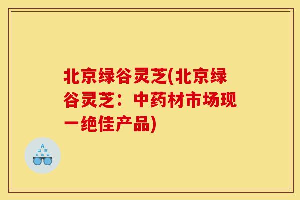 北京绿谷灵芝(北京绿谷灵芝:材市场现一绝佳产品) 北京绿谷灵芝(北京绿谷灵芝:材市场现一绝佳产品)
