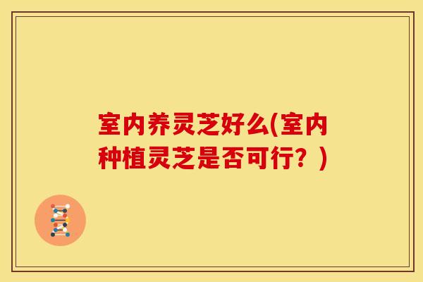 室内养灵芝好么(室内种植灵芝是否可行?) 室内养灵芝好么(室内种植灵芝是否可行?)