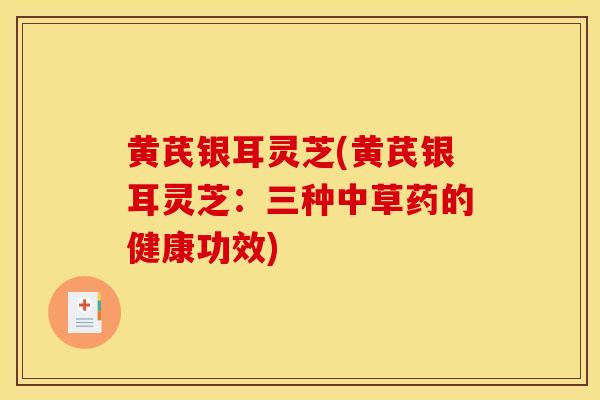 黄芪银耳灵芝(黄芪银耳灵芝：三种中草药的健康功效)
