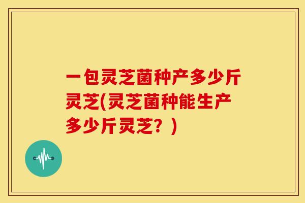 一包灵芝菌种产多少斤灵芝(灵芝菌种能生产多少斤灵芝?) 一包灵芝菌种产多少斤灵芝(灵芝菌种能生产多少斤灵芝?)