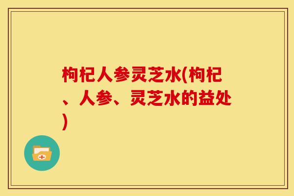 枸杞人参灵芝水(枸杞、人参、灵芝水的益处) 枸杞人参灵芝水(枸杞、人参、灵芝水的益处)