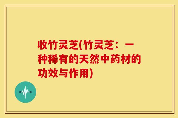 收竹灵芝(竹灵芝:一种稀有的天然材的功效与作用) 收竹灵芝(竹灵芝:一种稀有的天然材的功效与作用)