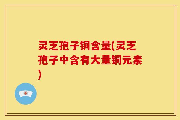 灵芝孢子铜含量(灵芝孢子中含有大量铜元素) 灵芝孢子铜含量(灵芝孢子中含有大量铜元素)