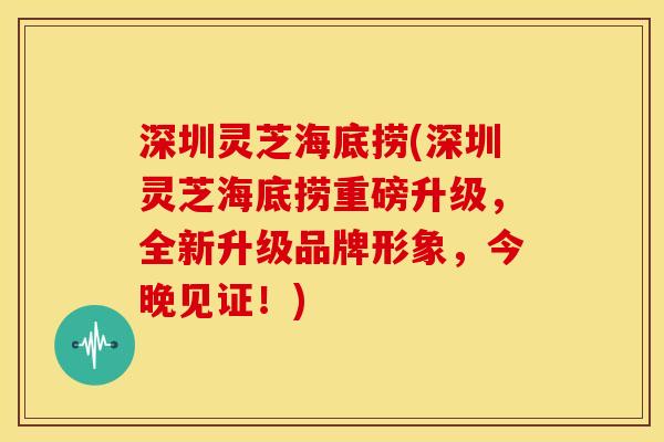 深圳灵芝海底捞(深圳灵芝海底捞重磅升级，全新升级品牌形象，今晚见证！)