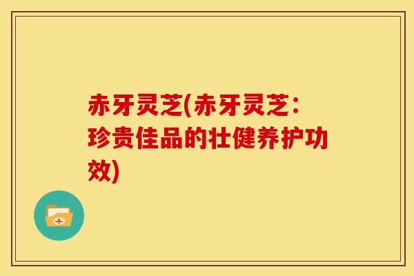 赤牙灵芝(赤牙灵芝：珍贵佳品的壮健养护功效)