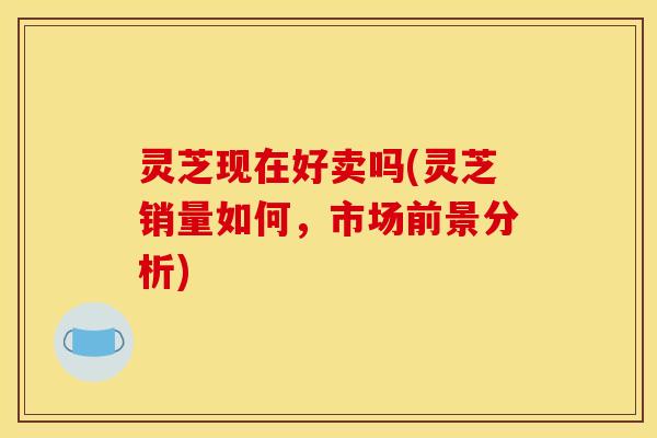 灵芝现在好卖吗(灵芝销量如何,市场前景分析) 灵芝现在好卖吗(灵芝销量如何,市场前景分析)