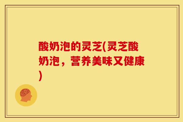 酸奶泡的灵芝(灵芝酸奶泡,营养美味又健康) 酸奶泡的灵芝(灵芝酸奶泡,营养美味又健康)