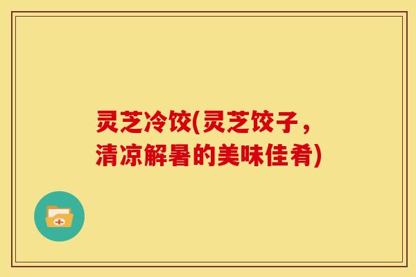 灵芝冷饺(灵芝饺子,清凉解暑的美味佳肴) 灵芝冷饺(灵芝饺子,清凉解暑的美味佳肴)