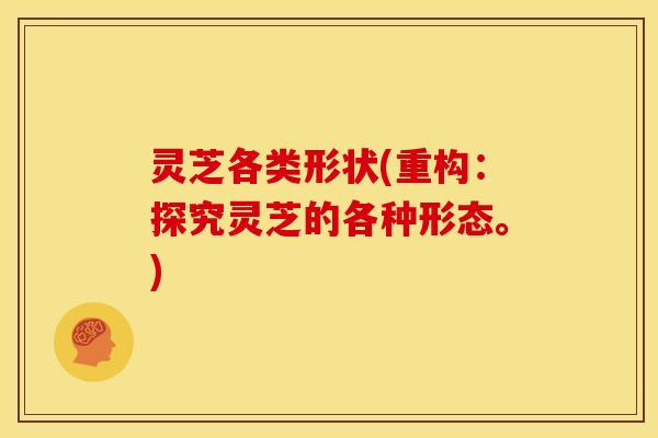 灵芝各类形状(重构:探究灵芝的各种形态。) 灵芝各类形状(重构:探究灵芝的各种形态。)